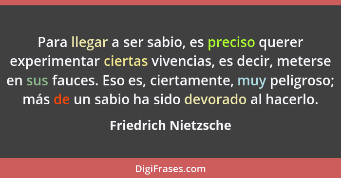 Para llegar a ser sabio, es preciso querer experimentar ciertas vivencias, es decir, meterse en sus fauces. Eso es, ciertamente,... - Friedrich Nietzsche