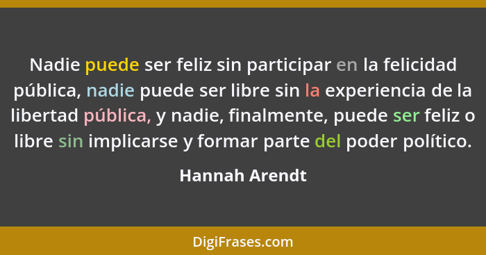 Nadie puede ser feliz sin participar en la felicidad pública, nadie puede ser libre sin la experiencia de la libertad pública, y nadie... - Hannah Arendt