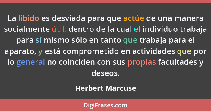 La libido es desviada para que actúe de una manera socialmente útil, dentro de la cual el individuo trabaja para sí mismo sólo en ta... - Herbert Marcuse