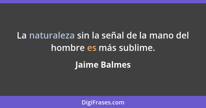 La naturaleza sin la señal de la mano del hombre es más sublime.... - Jaime Balmes