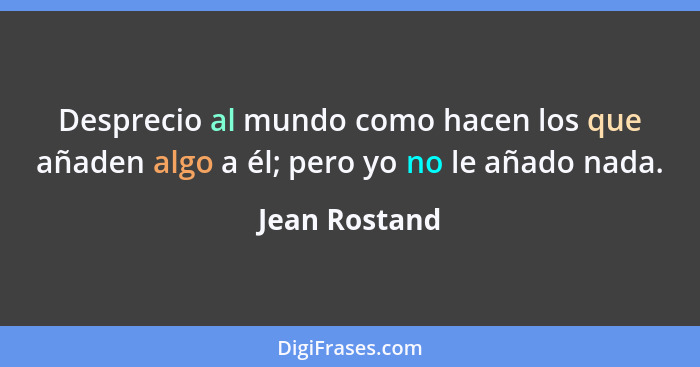 Desprecio al mundo como hacen los que añaden algo a él; pero yo no le añado nada.... - Jean Rostand