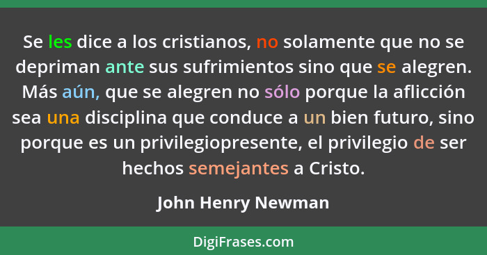 Se les dice a los cristianos, no solamente que no se depriman ante sus sufrimientos sino que se alegren. Más aún, que se alegren n... - John Henry Newman