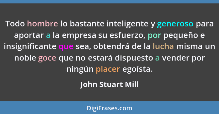 Todo hombre lo bastante inteligente y generoso para aportar a la empresa su esfuerzo, por pequeño e insignificante que sea, obtendr... - John Stuart Mill