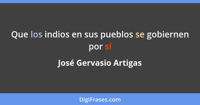 Que los indios en sus pueblos se gobiernen por sí... - José Gervasio Artigas