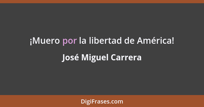 ¡Muero por la libertad de América!... - José Miguel Carrera