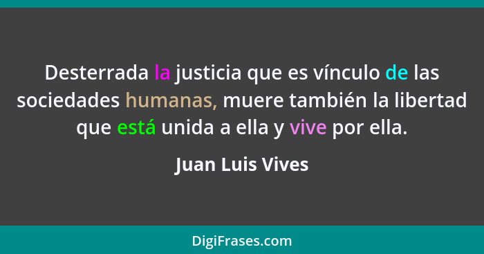 Desterrada la justicia que es vínculo de las sociedades humanas, muere también la libertad que está unida a ella y vive por ella.... - Juan Luis Vives