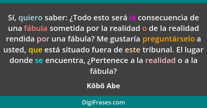 Sí, quiero saber: ¿Todo esto será la consecuencia de una fábula sometida por la realidad o de la realidad rendida por una fábula? Me gustar... - Kōbō Abe