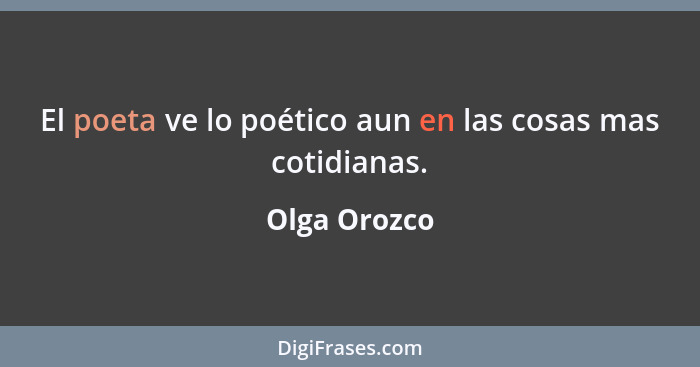 El poeta ve lo poético aun en las cosas mas cotidianas.... - Olga Orozco