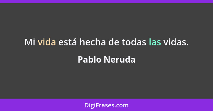 Mi vida está hecha de todas las vidas.... - Pablo Neruda