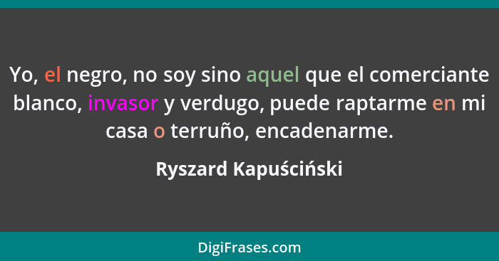 Yo, el negro, no soy sino aquel que el comerciante blanco, invasor y verdugo, puede raptarme en mi casa o terruño, encadenarme.... - Ryszard Kapuściński