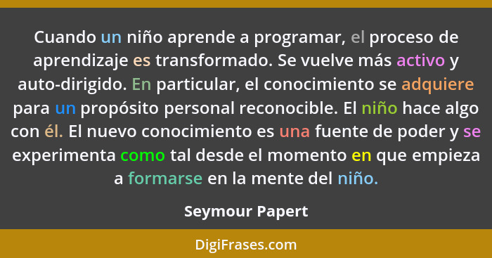 Cuando un niño aprende a programar, el proceso de aprendizaje es transformado. Se vuelve más activo y auto-dirigido. En particular, e... - Seymour Papert