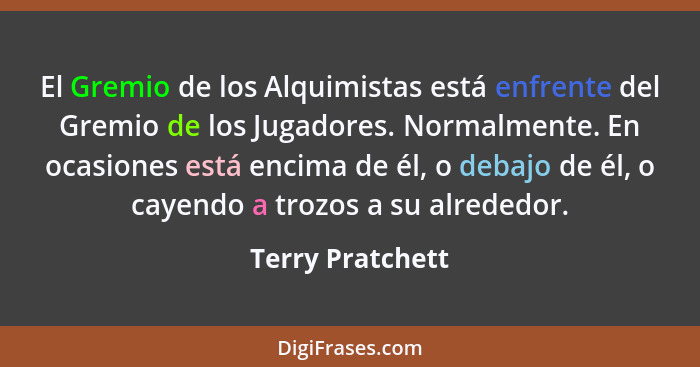 El Gremio de los Alquimistas está enfrente del Gremio de los Jugadores. Normalmente. En ocasiones está encima de él, o debajo de él,... - Terry Pratchett