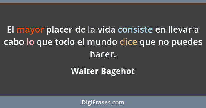 El mayor placer de la vida consiste en llevar a cabo lo que todo el mundo dice que no puedes hacer.... - Walter Bagehot