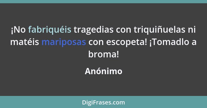 ¡No fabriquéis tragedias con triquiñuelas ni matéis mariposas con escopeta! ¡Tomadlo a broma!... - Anónimo