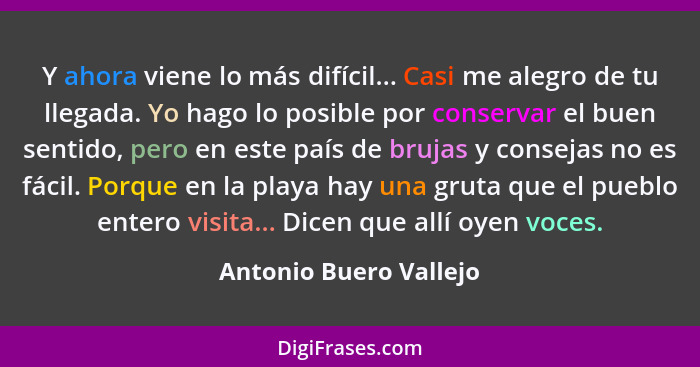 Y ahora viene lo más difícil... Casi me alegro de tu llegada. Yo hago lo posible por conservar el buen sentido, pero en este p... - Antonio Buero Vallejo