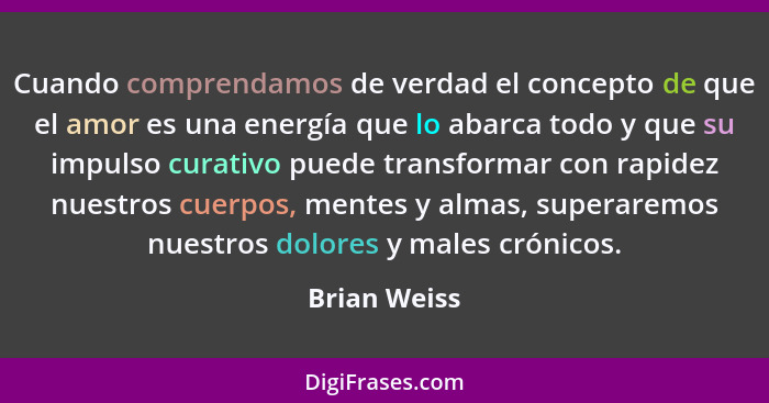 Cuando comprendamos de verdad el concepto de que el amor es una energía que lo abarca todo y que su impulso curativo puede transformar c... - Brian Weiss