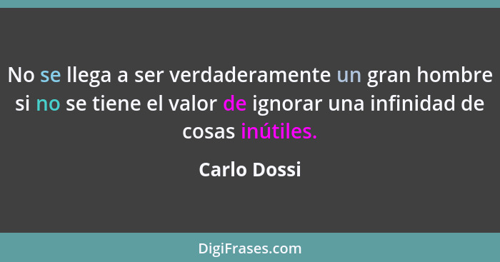 No se llega a ser verdaderamente un gran hombre si no se tiene el valor de ignorar una infinidad de cosas inútiles.... - Carlo Dossi
