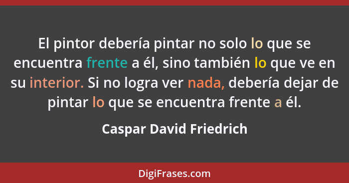 El pintor debería pintar no solo lo que se encuentra frente a él, sino también lo que ve en su interior. Si no logra ver nada... - Caspar David Friedrich