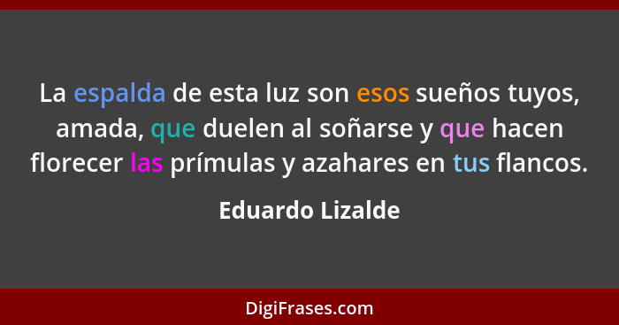 La espalda de esta luz son esos sueños tuyos, amada, que duelen al soñarse y que hacen florecer las prímulas y azahares en tus flanc... - Eduardo Lizalde