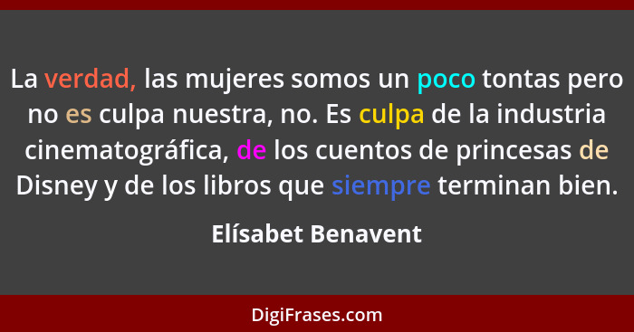 La verdad, las mujeres somos un poco tontas pero no es culpa nuestra, no. Es culpa de la industria cinematográfica, de los cuentos... - Elísabet Benavent