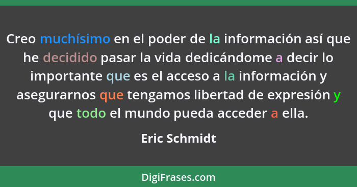 Creo muchísimo en el poder de la información así que he decidido pasar la vida dedicándome a decir lo importante que es el acceso a la... - Eric Schmidt