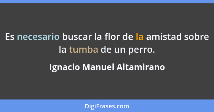 Es necesario buscar la flor de la amistad sobre la tumba de un perro.... - Ignacio Manuel Altamirano