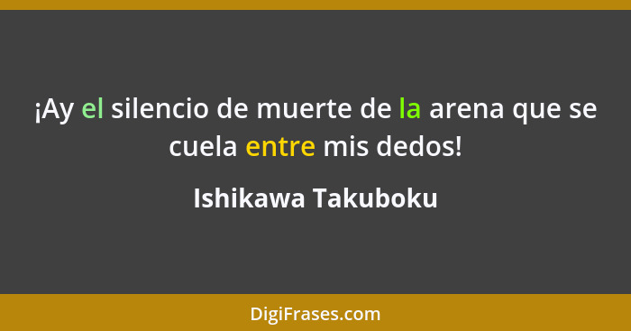 ¡Ay el silencio de muerte de la arena que se cuela entre mis dedos!... - Ishikawa Takuboku