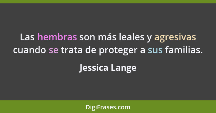 Las hembras son más leales y agresivas cuando se trata de proteger a sus familias.... - Jessica Lange