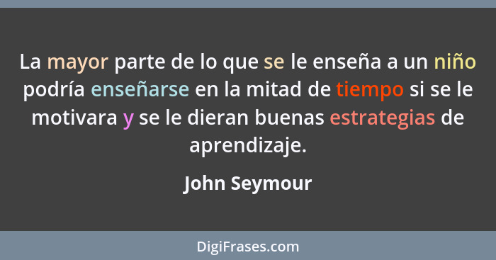 La mayor parte de lo que se le enseña a un niño podría enseñarse en la mitad de tiempo si se le motivara y se le dieran buenas estrateg... - John Seymour