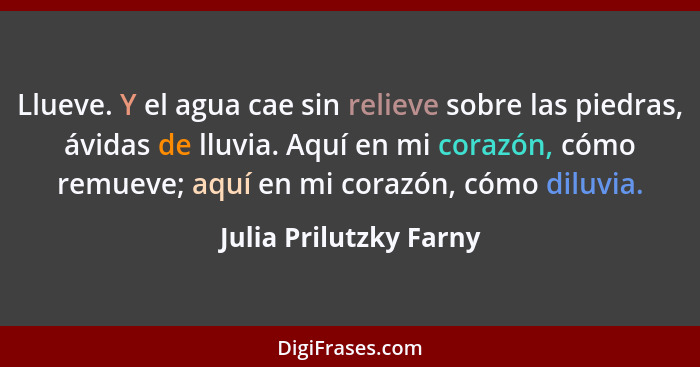 Llueve. Y el agua cae sin relieve sobre las piedras, ávidas de lluvia. Aquí en mi corazón, cómo remueve; aquí en mi corazón, c... - Julia Prilutzky Farny