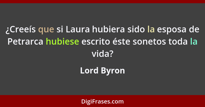 ¿Creeís que si Laura hubiera sido la esposa de Petrarca hubiese escrito éste sonetos toda la vida?... - Lord Byron