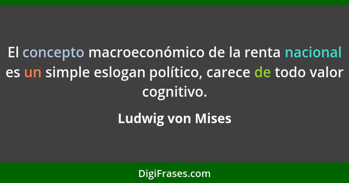 El concepto macroeconómico de la renta nacional es un simple eslogan político, carece de todo valor cognitivo.... - Ludwig von Mises