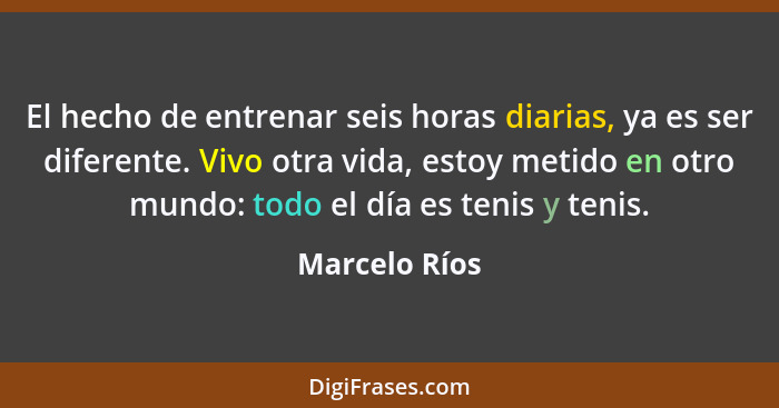 El hecho de entrenar seis horas diarias, ya es ser diferente. Vivo otra vida, estoy metido en otro mundo: todo el día es tenis y tenis.... - Marcelo Ríos