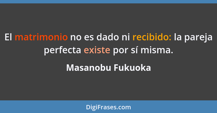 El matrimonio no es dado ni recibido: la pareja perfecta existe por sí misma.... - Masanobu Fukuoka