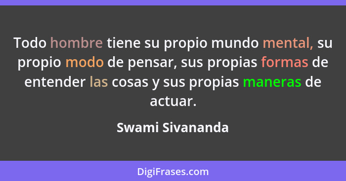 Todo hombre tiene su propio mundo mental, su propio modo de pensar, sus propias formas de entender las cosas y sus propias maneras d... - Swami Sivananda