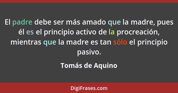 El padre debe ser más amado que la madre, pues él es el principio activo de la procreación, mientras que la madre es tan sólo el pri... - Tomás de Aquino