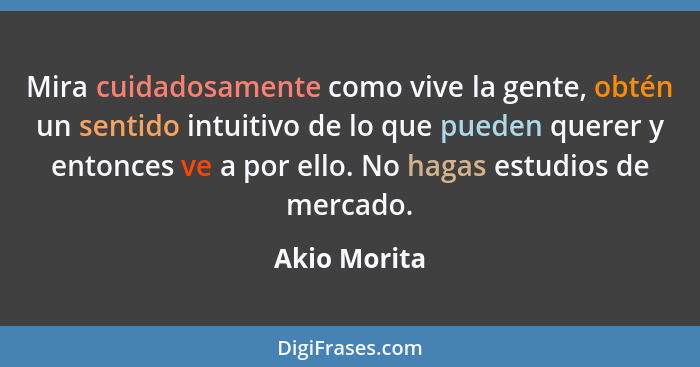 Mira cuidadosamente como vive la gente, obtén un sentido intuitivo de lo que pueden querer y entonces ve a por ello. No hagas estudios d... - Akio Morita