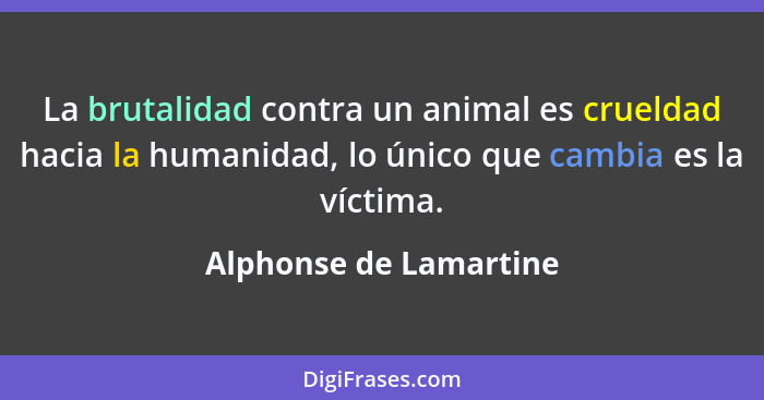 La brutalidad contra un animal es crueldad hacia la humanidad, lo único que cambia es la víctima.... - Alphonse de Lamartine