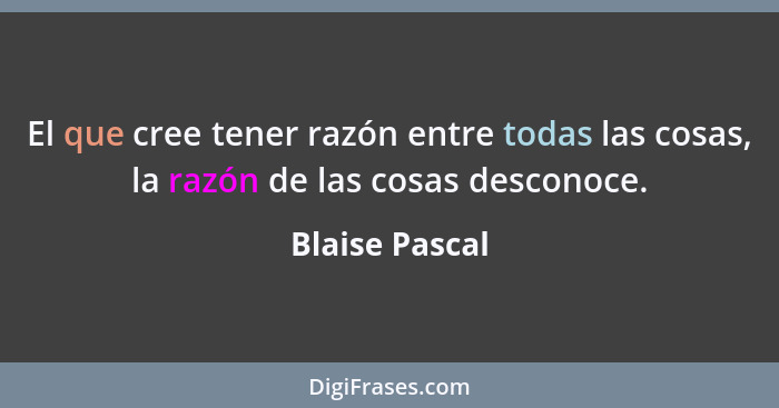 El que cree tener razón entre todas las cosas, la razón de las cosas desconoce.... - Blaise Pascal