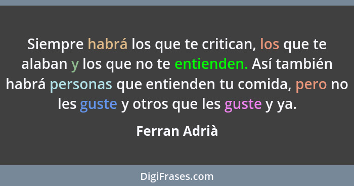 Siempre habrá los que te critican, los que te alaban y los que no te entienden. Así también habrá personas que entienden tu comida, per... - Ferran Adrià