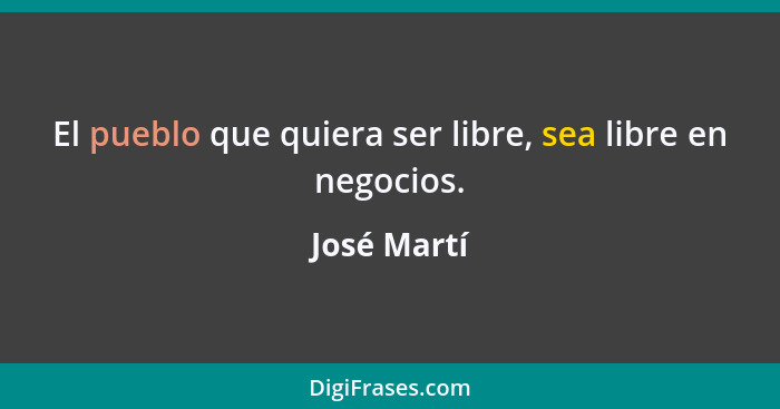 El pueblo que quiera ser libre, sea libre en negocios.... - José Martí