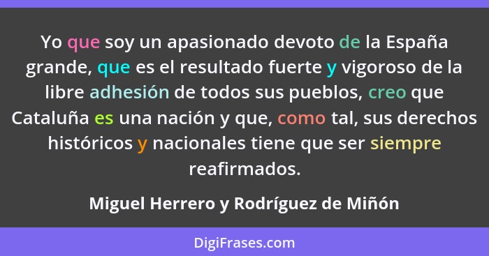 Yo que soy un apasionado devoto de la España grande, que es el resultado fuerte y vigoroso de la libre adhesión... - Miguel Herrero y Rodríguez de Miñón