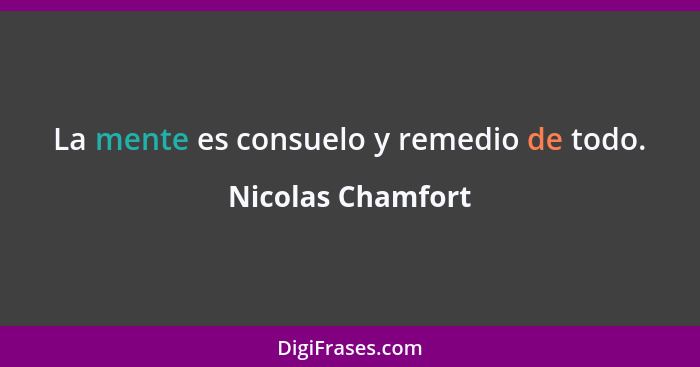 La mente es consuelo y remedio de todo.... - Nicolas Chamfort