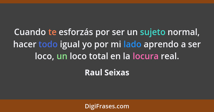 Cuando te esforzás por ser un sujeto normal, hacer todo igual yo por mi lado aprendo a ser loco, un loco total en la locura real.... - Raul Seixas