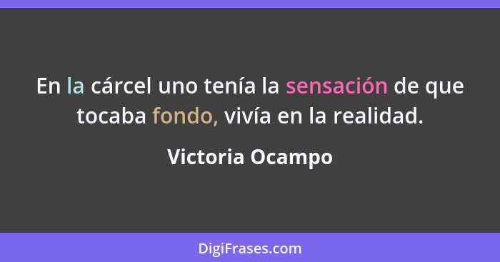 En la cárcel uno tenía la sensación de que tocaba fondo, vivía en la realidad.... - Victoria Ocampo