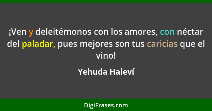 ¡Ven y deleitémonos con los amores, con néctar del paladar, pues mejores son tus caricias que el vino!... - Yehuda Haleví