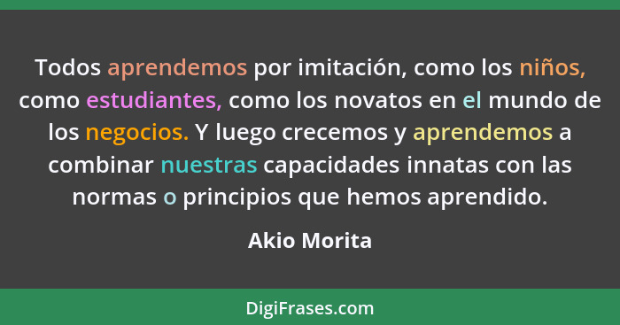 Todos aprendemos por imitación, como los niños, como estudiantes, como los novatos en el mundo de los negocios. Y luego crecemos y apren... - Akio Morita