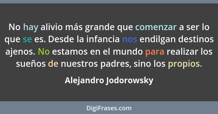 No hay alivio más grande que comenzar a ser lo que se es. Desde la infancia nos endilgan destinos ajenos. No estamos en el mund... - Alejandro Jodorowsky