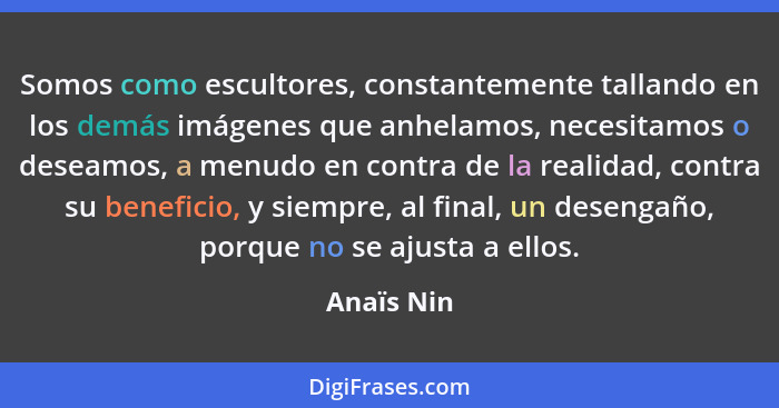 Somos como escultores, constantemente tallando en los demás imágenes que anhelamos, necesitamos o deseamos, a menudo en contra de la reali... - Anaïs Nin