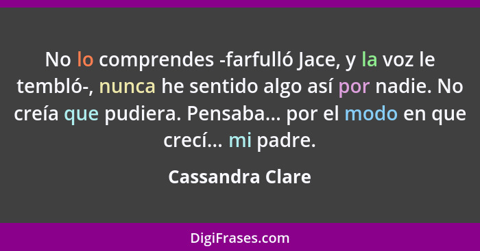 No lo comprendes -farfulló Jace, y la voz le tembló-, nunca he sentido algo así por nadie. No creía que pudiera. Pensaba... por el m... - Cassandra Clare